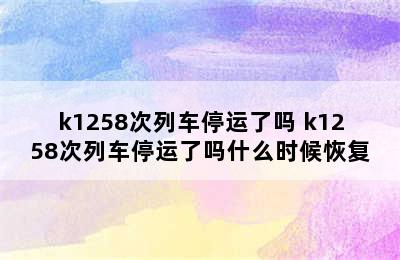 k1258次列车停运了吗 k1258次列车停运了吗什么时候恢复